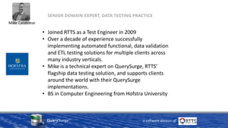 QuerySurge™
a software division of
SENIOR DOMAIN EXPERT, DATA TESTING PRACTICE
• Joined RTTS as a Test Engineer in 2009
• Over a decade of experience successfully
implementing automated functional, data validation
and ETL testing solutions for multiple clients across
many industry verticals.
• Mike is a technical expert on QuerySurge, RTTS’
flagship data testing solution, and supports clients
around the world with their QuerySurge
implementations.
• BS in Computer Engineering from Hofstra University
Mike Calabrese
 