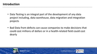 QuerySurge™
a software division of
Introduction
• Data Testing is an integral part of the development of any data
project including, data warehouse, data migration and integration
projects
• Bad Data from defects can cause companies to make decisions that
could cost millions of dollars or in a health-related field could cost
dearly
 
