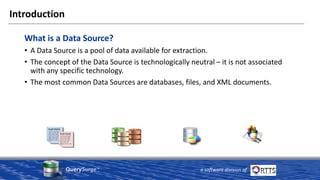 QuerySurge™
a software division of
Introduction
What is a Data Source?
• A Data Source is a pool of data available for extraction.
• The concept of the Data Source is technologically neutral – it is not associated
with any specific technology.
• The most common Data Sources are databases, files, and XML documents.
 