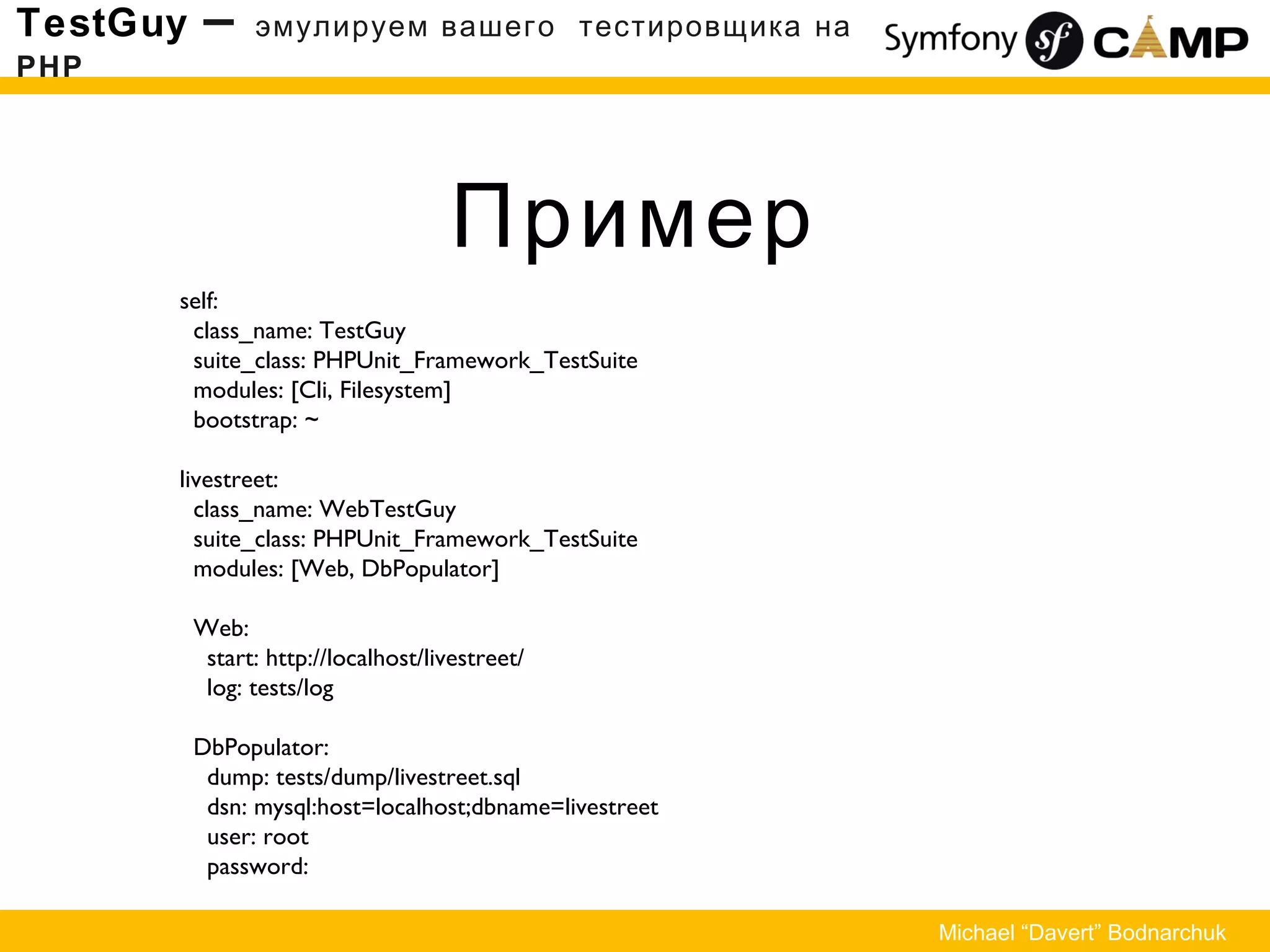Пример
TestGuy – эмулируем вашего тестировщика на
PHP
Michael “Davert” Bodnarchuk
self:
class_name: TestGuy
suite_class: PHPUnit_Framework_TestSuite
modules: [Cli, Filesystem]
bootstrap: ~
livestreet:
class_name: WebTestGuy
suite_class: PHPUnit_Framework_TestSuite
modules: [Web, DbPopulator]
Web:
start: http://localhost/livestreet/
log: tests/log
DbPopulator:
dump: tests/dump/livestreet.sql
dsn: mysql:host=localhost;dbname=livestreet
user: root
password:
 