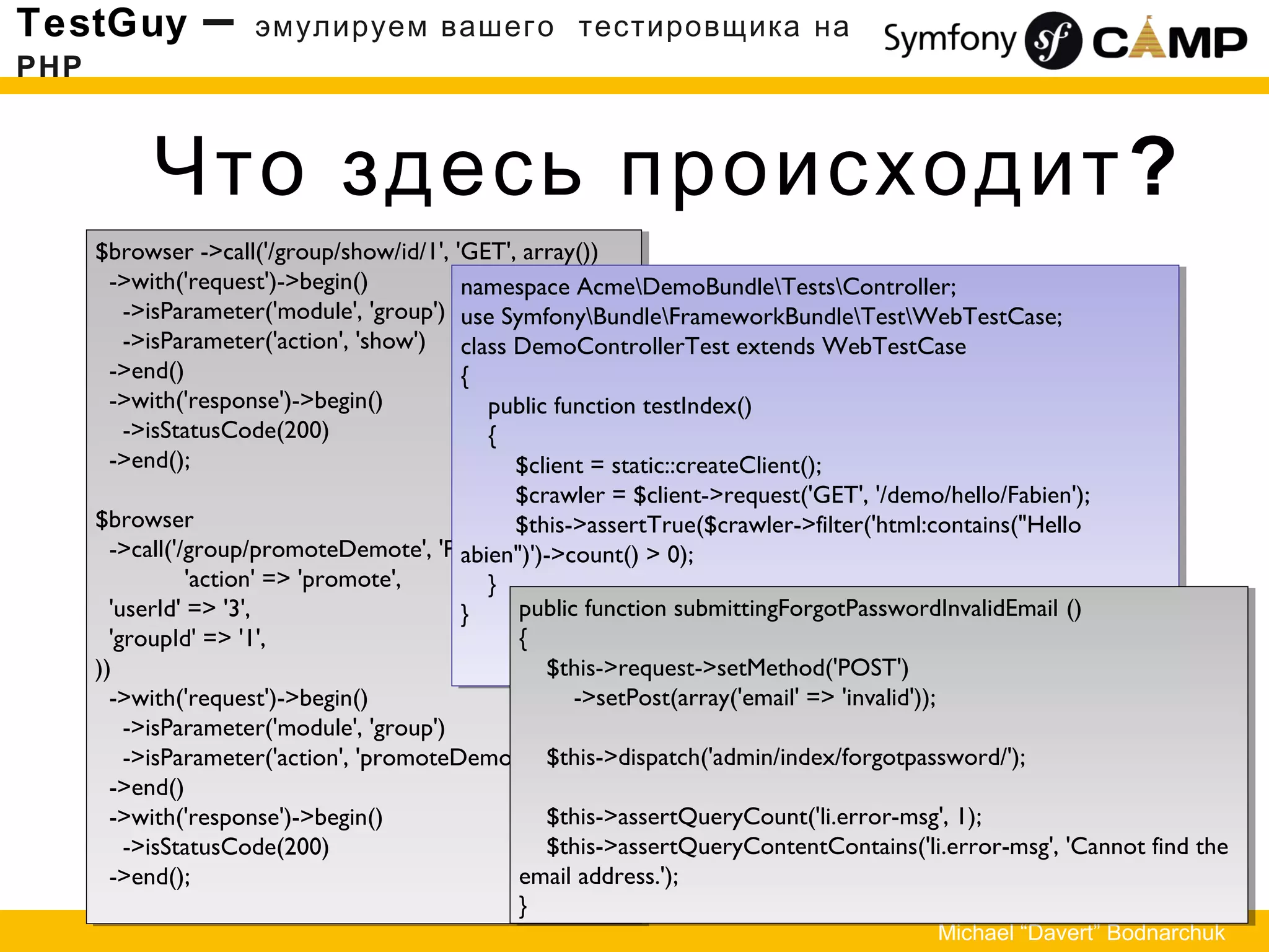 Что здесь происходит?
TestGuy – эмулируем вашего тестировщика на
PHP
Michael “Davert” Bodnarchuk
$browser ->call('/group/show/id/1', 'GET', array())
->with('request')->begin()
->isParameter('module', 'group')
->isParameter('action', 'show')
->end()
->with('response')->begin()
->isStatusCode(200)
->end();
$browser
->call('/group/promoteDemote', 'POST', array (
'action' => 'promote',
'userId' => '3',
'groupId' => '1',
))
->with('request')->begin()
->isParameter('module', 'group')
->isParameter('action', 'promoteDemote')
->end()
->with('response')->begin()
->isStatusCode(200)
->end();
$browser ->call('/group/show/id/1', 'GET', array())
->with('request')->begin()
->isParameter('module', 'group')
->isParameter('action', 'show')
->end()
->with('response')->begin()
->isStatusCode(200)
->end();
$browser
->call('/group/promoteDemote', 'POST', array (
'action' => 'promote',
'userId' => '3',
'groupId' => '1',
))
->with('request')->begin()
->isParameter('module', 'group')
->isParameter('action', 'promoteDemote')
->end()
->with('response')->begin()
->isStatusCode(200)
->end();
namespace AcmeDemoBundleTestsController;
use SymfonyBundleFrameworkBundleTestWebTestCase;
class DemoControllerTest extends WebTestCase
{
public function testIndex()
{
$client = static::createClient();
$crawler = $client->request('GET', '/demo/hello/Fabien');
$this->assertTrue($crawler->filter('html:contains("Hello
abien")')->count() > 0);
}
}
namespace AcmeDemoBundleTestsController;
use SymfonyBundleFrameworkBundleTestWebTestCase;
class DemoControllerTest extends WebTestCase
{
public function testIndex()
{
$client = static::createClient();
$crawler = $client->request('GET', '/demo/hello/Fabien');
$this->assertTrue($crawler->filter('html:contains("Hello
abien")')->count() > 0);
}
} public function submittingForgotPasswordInvalidEmail ()
{
$this->request->setMethod('POST')
->setPost(array('email' => 'invalid'));
$this->dispatch('admin/index/forgotpassword/');
$this->assertQueryCount('li.error-msg', 1);
$this->assertQueryContentContains('li.error-msg', 'Cannot find the
email address.');
}
public function submittingForgotPasswordInvalidEmail ()
{
$this->request->setMethod('POST')
->setPost(array('email' => 'invalid'));
$this->dispatch('admin/index/forgotpassword/');
$this->assertQueryCount('li.error-msg', 1);
$this->assertQueryContentContains('li.error-msg', 'Cannot find the
email address.');
}
 