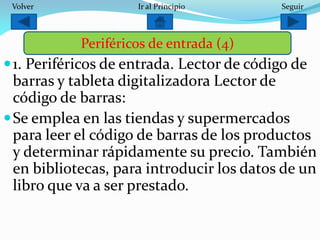 1. Periféricos de entrada. Lector de código de
barras y tableta digitalizadora Lector de
código de barras:
Se emplea en las tiendas y supermercados
para leer el código de barras de los productos
y determinar rápidamente su precio. También
en bibliotecas, para introducir los datos de un
libro que va a ser prestado.
Periféricos de entrada (4)
SeguirIr al PrincipioVolver
 
