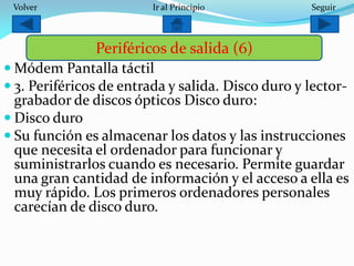  Módem Pantalla táctil
 3. Periféricos de entrada y salida. Disco duro y lector-
grabador de discos ópticos Disco duro:
 Disco duro
 Su función es almacenar los datos y las instrucciones
que necesita el ordenador para funcionar y
suministrarlos cuando es necesario. Permite guardar
una gran cantidad de información y el acceso a ella es
muy rápido. Los primeros ordenadores personales
carecían de disco duro.
Periféricos de salida (6)
SeguirIr al PrincipioVolver
 