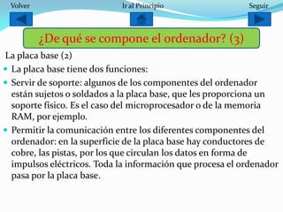 La placa base (2)
 La placa base tiene dos funciones:
 Servir de soporte: algunos de los componentes del ordenador
están sujetos o soldados a la placa base, que les proporciona un
soporte físico. Es el caso del microprocesador o de la memoria
RAM, por ejemplo.
 Permitir la comunicación entre los diferentes componentes del
ordenador: en la superficie de la placa base hay conductores de
cobre, las pistas, por los que circulan los datos en forma de
impulsos eléctricos. Toda la información que procesa el ordenador
pasa por la placa base.
¿De qué se compone el ordenador? (3)
SeguirIr al PrincipioVolver
 