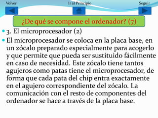  3. El microprocesador (2)
 El microprocesador se coloca en la placa base, en
un zócalo preparado especialmente para acogerlo
y que permite que pueda ser sustituido fácilmente
en caso de necesidad. Este zócalo tiene tantos
agujeros como patas tiene el microprocesador, de
forma que cada pata del chip entra exactamente
en el agujero correspondiente del zócalo. La
comunicación con el resto de componentes del
ordenador se hace a través de la placa base.
¿De qué se compone el ordenador? (7)
SeguirIr al PrincipioVolver
 