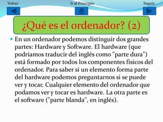  En un ordenador podemos distinguir dos grandes
partes: Hardware y Software. El hardware (que
podríamos traducir del inglés como "parte dura")
está formado por todos los componentes físicos del
ordenador. Para saber si un elemento forma parte
del hardware podemos preguntarnos si se puede
ver y tocar. Cualquier elemento del ordenador que
podamos ver y tocar es hardware. La otra parte es
el software ("parte blanda", en inglés).
¿Qué es el ordenador? (2)
SeguirIr al PrincipioVolver
 