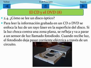  2.4. ¿Cómo se lee un disco óptico?
 Para leer la información grabada en un CD o DVD se
enfoca la luz de un rayo láser en la superficie del disco. Si
la luz choca contra una zona plana, se refleja y va a parar
a un sensor de luz llamado fotodiodo. Cuando recibe luz,
el fotodiodo deja pasar corriente eléctrica a través de un
circuito.
El CD y el DVD (8)
SeguirIr al PrincipioVolver
 