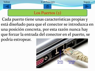 Cada puerto tiene unas características propias y
está diseñado para que el conector se introduzca en
una posición concreta, por esta razón nunca hay
que forzar la entrada del conector en el puerto, se
podría estropear.
Los Puertos (2)
SeguirIr al PrincipioVolver
 