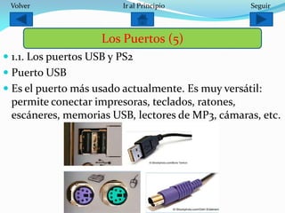  1.1. Los puertos USB y PS2
 Puerto USB
 Es el puerto más usado actualmente. Es muy versátil:
permite conectar impresoras, teclados, ratones,
escáneres, memorias USB, lectores de MP3, cámaras, etc.
Los Puertos (5)
SeguirIr al PrincipioVolver
 