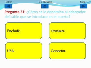 Pregunta 31: ¿Cómo se le denomina al adaptador
del cable que se introduce en el puerto?
Enchufe.
USB. Conector.
Transistor.
Volver Ir al Principio Seguir
 