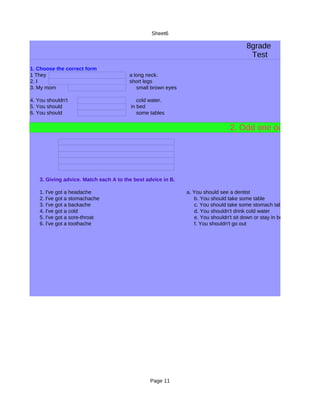 Sheet6

                                                                                       8grade
                                                                                        Test
1. Choose the correct form
1 They                                  a long neck.
2. I                                    short legs
3. My mom                                  small brown eyes

4. You shouldn't                            cold water.
5. You should                            in bed
6. You should                               some tables

                                                                                2. Odd one out:




    3. Giving advice. Match each A to the best advice in B.

    1. I've got a headache                                    a. You should see a dentist
    2. I've got a stomachache                                    b. You should take some table
    3. I've got a backache                                       c. You should take some stomach tablets
    4. I've got a cold                                           d. You shouldn't drink cold water
    5. I've got a sore-throat                                    e. You shouldn't sit down or stay in bed
    6. I've got a toothache                                      f. You shouldn't go out




                                                 Page 11
 
