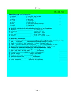 10 grade


                                                                                        10 grade test
1 Match the verbs to their definitions
  1. threaten                  a. look after, care for, raise
  2. damage                    b. give breast milk
  3. nurture                   c. give food
  4. suckle                    d. reproduce
  5. suffer                    e. harm, hurt, ruin
  6. feed                      f. seem likely to harm someone
  7. breed                     g. experience

2. Complete each sentences with the correct form of the verb in brackets.
1. She hates                            housework. /do/
2. He decided                           to the cinema. /go/
3. I like                               with my dog / play/
4. They love                            to rock music. listen/
5. I promise                           you with your English. /help/

3. Choose the correct form
1. The “Mother land” movement .......................against gold mining in protected areas for long time.
2. They ......successfully ........... in a debate environmentally friendly businesses.
3. People ............different kinds of domestic animals for thousands of years.
4. In the     Japanese village of Lki the fishermen............ thousands of dolphins for years
5. School children ...............ten trees near their school yard to help the environment.
4. Complete the sentences. Use the verbs in the present perfect passive.
1. Too much coal .....................for heating in this country.
2. Only a small part of the water world .....................by scientists.
3. The Moon ......................many times since the first expedition.
4. The poor animals ...........................badly by their owners.
5. The circus performance ....................by illness.
6. New environmental laws .........................by parliament.
7. World leader ....................to discuss global problems.
8. Lots of wild animals ....................by animals rights activities.




                                                   Page 5
 