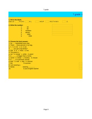 7 grade


                                                                                7 grade test

1. Fill in the blank.
ABCD              FGHI             KL                 NOP         RSTVWX   Z.

2. Write the number:
                 1            16
                 2            50
                 3          nineteen
                 4          eleven
                 5            1000
                 6               1500


3. Choose the best answer:
1. He .......basketball every day.
2. There … three pencils in my bag.
a. 's b. is not c. is d. are
3. ....... you got a big family?
a. Has b. is c. Have d. Are
4. The grass is.....
a. red b. orange c. white d. green
5. A.............is bigger than a horse.
a. camel b. sheep c. monkey d. mouse
6. A..........is a domestic animal.
a. bear b. wolf c. dog d. marmot
7. We                       in summer.
8. I am wearing a
9. Saraa                   wearing ................
10.                         is your English teacher




                                                        Page 9
 
