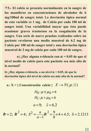 11
a.- X = { Concentración calcio } ( ;1)X N µ→
0 0
1 0
: 6
: 6
H
H
µ µ
µ µ
≤ =
> =
9; 6.2n x= =
µ µ µ2 22 9
2 4 4 4.5; 2.1213
1 8
; ;
n
S S
n
σ σ σ × = =
−
= = = =
5.- El calcio se presenta normalmente en la sangre de
los mamíferos en concentraciones de alrededor de 6
mg/100ml de sangre total. La desviación típica normal
de esta variable es 1 mg. de Calcio por cada 100 ml de
sangre total. Una variabilidad mayor que ésta puede
ocasionar graves trastornos en la coagulación de la
sangre. Una serie de nueve pruebas realizadas sobre un
paciente revelaron una media muestral de 6.2 mg de
Calcio por 100 ml de sangre total y una desviación típica
muestral de 2 mg de calcio por cada 100 ml de sangre.
a) ¿Hay alguna evidencia con α = 0.05 de que el
nivel medio de calcio para este paciente sea más alto de
lo normal?
b) ¿Hay alguna evidencia, a un nivel α = 0.05, de que la
desviación típica del nivel de calcio sea más alta de la normal?
 