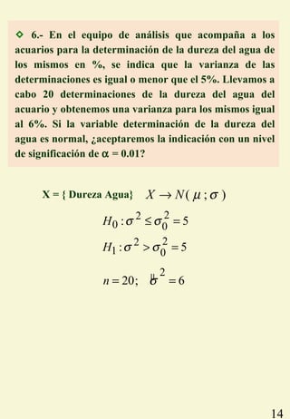 14
 6.- En el equipo de análisis que acompaña a los
acuarios para la determinación de la dureza del agua de
los mismos en %, se indica que la varianza de las
determinaciones es igual o menor que el 5%. Llevamos a
cabo 20 determinaciones de la dureza del agua del
acuario y obtenemos una varianza para los mismos igual
al 6%. Si la variable determinación de la dureza del
agua es normal, ¿aceptaremos la indicación con un nivel
de significación de α = 0.01?
22
0 0
22
1 0
: 5
: 5
H
H
σ σ
σ σ
≤ =
> =
µ 2
20; 6n σ= =
( ; )X N µ σ→X = { Dureza Agua}
 