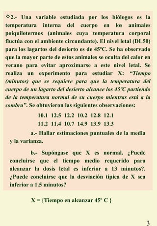 3
2.- Una variable estudiada por los biólogos es la
temperatura interna del cuerpo en los animales
poiquilotermos (animales cuya temperatura corporal
fluctúa con el ambiente circundante). El nivel letal (DL50)
para los lagartos del desierto es de 45ºC. Se ha observado
que la mayor parte de estos animales se oculta del calor en
verano para evitar aproximarse a este nivel letal. Se
realiza un experimento para estudiar X: “Tiempo
(minutos) que se requiere para que la temperatura del
cuerpo de un lagarto del desierto alcance los 45ºC partiendo
de la temperatura normal de su cuerpo mientras está a la
sombra”. Se obtuvieron las siguientes observaciones:
X = {Tiempo en alcanzar 45º C }
a.- Hallar estimaciones puntuales de la media
y la varianza.
b.- Supóngase que X es normal. ¿Puede
concluirse que el tiempo medio requerido para
alcanzar la dosis letal es inferior a 13 minutos?.
¿Puede concluirse que la desviación típica de X sea
inferior a 1.5 minutos?
10.1 12.5 12.2 10.2 12.8 12.1
11.2 11.4 10.7 14.9 13.9 13.3
 