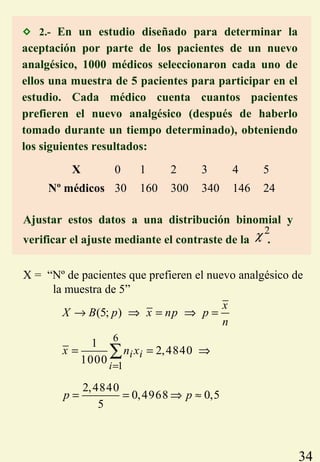 34
 2.- En un estudio diseñado para determinar la
aceptación por parte de los pacientes de un nuevo
analgésico, 1000 médicos seleccionaron cada uno de
ellos una muestra de 5 pacientes para participar en el
estudio. Cada médico cuenta cuantos pacientes
prefieren el nuevo analgésico (después de haberlo
tomado durante un tiempo determinado), obteniendo
los siguientes resultados:
X 0 1 2 3 4 5
Nº médicos 30 160 300 340 146 24
Ajustar estos datos a una distribución binomial y
verificar el ajuste mediante el contraste de la .
2
χ
X = “Nº de pacientes que prefieren el nuevo analgésico de
la muestra de 5”
(5; )
x
X B p x np p
n
→ ⇒ = ⇒ =
6
1
1
2,4840
1000
2,4840
0,4968 0,5
5
i i
i
x n x
p p
=
= = ⇒
= = ⇒ ≈
∑
 