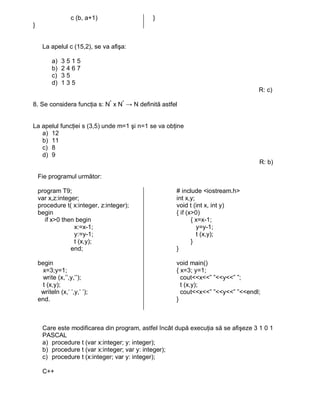 c (b, a+1)                }
}


      La apelul c (15,2), se va afişa:

          a)   3515
          b)   2467
          c)   35
          d)   135
                                                                                   R: c)

8. Se considera funcţia s: N* x N* → N definită astfel


La apelul funcţiei s (3,5) unde m=1 şi n=1 se va obţine
   a) 12
   b) 11
   c) 8
   d) 9
                                                                                    R: b)

    Fie programul următor:

    program T9;                                       # include <iostream.h>
    var x,z:integer;                                  int x,y;
    procedure t( x:integer, z:integer);               void t (int x, int y)
    begin                                             { if (x>0)
      if x>0 then begin                                      { x=x-1;
                  x:=x-1;                                      y=y-1;
                  y:=y-1;                                      t (x,y);
                  t (x,y);                                   }
                 end;                                 }

    begin                                             void main()
      x=3;y=1;                                        { x=3; y=1;
      write (x,’’,y,’’);                                cout<<x<<” ”<<y<<” ”;
      t (x,y);                                          t (x,y);
     writeln (x,’ ’,y,’ ’);                             cout<<x<<” ”<<y<<” ”<<endl;
    end.                                              }



      Care este modificarea din program, astfel încât după execuţia să se afişeze 3 1 0 1
      PASCAL
      a) procedure t (var x:integer; y: integer);
      b) procedure t (var x:integer; var y: integer);
      c) procedure t (x:integer; var y: integer);

      C++
 
