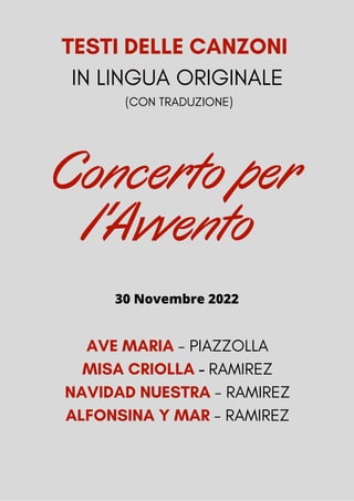 TESTI DELLE CANZONI
IN LINGUA ORIGINALE
(CON TRADUZIONE)
AVE MARIA - PIAZZOLLA
MISA CRIOLLA - RAMIREZ
NAVIDAD NUESTRA - RAMIREZ
ALFONSINA Y MAR - RAMIREZ
Concerto per
l'Avvento
30 Novembre 2022
 