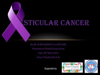 By DR. RUBY BAZEER a.k.a DR RUBZ
Presented on FReHA Charity Dinner
Date: 29th March 2014
Venue: Paradox Arts Cafe
TESTICULAR CANCER
Supported by
 