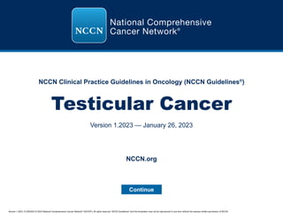 Version 1.2023, 01/26/2023 © 2023 National Comprehensive Cancer Network®
(NCCN®
), All rights reserved. NCCN Guidelines®
and this illustration may not be reproduced in any form without the express written permission of NCCN.
NCCN Clinical Practice Guidelines in Oncology (NCCN Guidelines®
)
Testicular Cancer
Version 1.2023 — January 26, 2023
Continue
NCCN.org
 