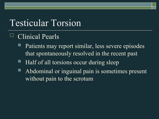 Testicular Torsion
   Clinical Pearls
       Patients may report similar, less severe episodes
        that spontaneously resolved in the recent past
       Half of all torsions occur during sleep
       Abdominal or inguinal pain is sometimes present
        without pain to the scrotum
 