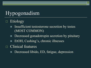 Hypogonadism
   Etiology
       Insufficient testosterone secretion by testes
        (MOST COMMON)
       Decreased gonadotropin secretion by pituitary
       EtOH, Cushing’s, chronic illnesses
   Clinical features
       Decreased libido, ED, fatigue, depression
 