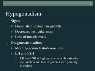 Hypogonadism
   Signs
       Diminished sexual hair growth
       Decreased testicular mass
       Loss of muscle mass
   Diagnostic studies
       Morning serum testosterone level
       LH and FSH
           LH and FSH is high in patients with testicular
            dysfunction and low in patients with pituitary
            disorders
 