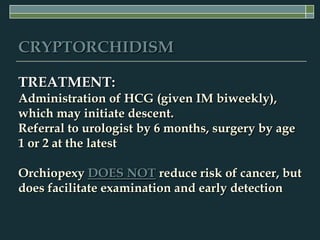 CRYPTORCHIDISM

TREATMENT:
Administration of HCG (given IM biweekly),
which may initiate descent.
Referral to urologist by 6 months, surgery by age
1 or 2 at the latest

Orchiopexy DOES NOT reduce risk of cancer, but
does facilitate examination and early detection
 