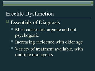 Erectile Dysfunction
   Essentials of Diagnosis
       Most causes are organic and not
        psychogenic
       Increasing incidence with older age
       Variety of treatment available, with
        multiple oral agents
 