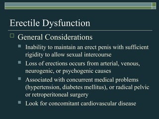 Erectile Dysfunction
   General Considerations
       Inability to maintain an erect penis with sufficient
        rigidity to allow sexual intercourse
       Loss of erections occurs from arterial, venous,
        neurogenic, or psychogenic causes
       Associated with concurrent medical problems
        (hypertension, diabetes mellitus), or radical pelvic
        or retroperitoneal surgery
       Look for concomitant cardiovascular disease
 