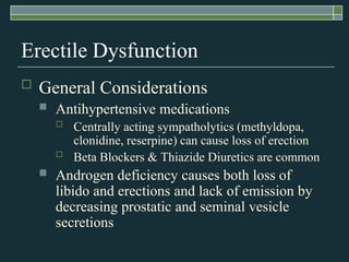 Erectile Dysfunction
   General Considerations
       Antihypertensive medications
           Centrally acting sympatholytics (methyldopa,
            clonidine, reserpine) can cause loss of erection
           Beta Blockers & Thiazide Diuretics are common
       Androgen deficiency causes both loss of
        libido and erections and lack of emission by
        decreasing prostatic and seminal vesicle
        secretions
 