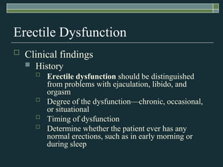 Erectile Dysfunction
   Clinical findings
       History
           Erectile dysfunction should be distinguished
            from problems with ejaculation, libido, and
            orgasm
           Degree of the dysfunction—chronic, occasional,
            or situational
           Timing of dysfunction
           Determine whether the patient ever has any
            normal erections, such as in early morning or
            during sleep
 