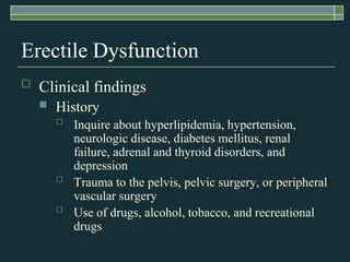 Erectile Dysfunction
   Clinical findings
       History
           Inquire about hyperlipidemia, hypertension,
            neurologic disease, diabetes mellitus, renal
            failure, adrenal and thyroid disorders, and
            depression
           Trauma to the pelvis, pelvic surgery, or peripheral
            vascular surgery
           Use of drugs, alcohol, tobacco, and recreational
            drugs
 
