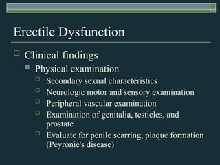 Erectile Dysfunction
   Clinical findings
       Physical examination
           Secondary sexual characteristics
           Neurologic motor and sensory examination
           Peripheral vascular examination
           Examination of genitalia, testicles, and
            prostate
           Evaluate for penile scarring, plaque formation
            (Peyronie's disease)
 