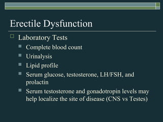 Erectile Dysfunction
   Laboratory Tests
       Complete blood count
       Urinalysis
       Lipid profile
       Serum glucose, testosterone, LH/FSH, and
        prolactin
       Serum testosterone and gonadotropin levels may
        help localize the site of disease (CNS vs Testes)
 