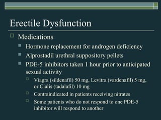 Erectile Dysfunction
   Medications
       Hormone replacement for androgen deficiency
       Alprostadil urethral suppository pellets
       PDE-5 inhibitors taken 1 hour prior to anticipated
        sexual activity
           Viagra (sildenafil) 50 mg, Levitra (vardenafil) 5 mg,
            or Cialis (tadalafil) 10 mg
           Contraindicated in patients receiving nitrates
           Some patients who do not respond to one PDE-5
            inhibitor will respond to another
 