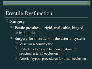 Erectile Dysfunction
   Surgery
       Penile prosthesis: rigid, malleable, hinged,
        or inflatable
       Surgery for disorders of the arterial system
           Vascular reconstruction
           Endarterectomy and balloon dilation for
            proximal arterial occlusion
           Arterial bypass procedures for distal occlusion
 