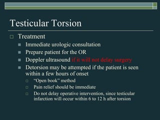 Testicular Torsion
   Treatment
       Immediate urologic consultation
       Prepare patient for the OR
       Doppler ultrasound if it will not delay surgery
       Detorsion may be attempted if the patient is seen
        within a few hours of onset
           ―Open book‖ method
           Pain relief should be immediate
           Do not delay operative intervention, since testicular
            infarction will occur within 6 to 12 h after torsion
 