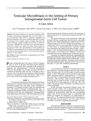 Testicular Microlithiasis in the Setting of Primary
Extragonadal Germ Cell Tumor
A Case Series
Joel P. Thompson, MD, MPH,* Jerome Jean-Gilles, Jr, MD,† and Vikram Dogra, MBBS*
Abstract: The clinical significance of testicular microlithiasis (TM)
in patients with primary extragonadal germ cell tumor (EGCT) is
not well understood. When EGCT is suspected, sonographic and
physical examination of the testicles should be performed to evaluate
for testicular lesion or atrophy; negative testicular ultrasound with
current technology virtually excludes the possibility of occult pri-
mary lesion. Although EGCTs are known to be associated with ele-
vated level of serum tumor markers, the utility of tumor markers in
the presence of TM is not well understood. Current guidelines for
TM follow-up and management do not include any potential correla-
tion between TM and primary EGCT, an association that should be
addressed on future updates.
Key Words: testicular microlithiasis, extragonadal germ cell tumor,
testicular ultrasound
(Ultrasound Quarterly 2017;33: 41–45)
Primary extragonadal germ cell tumors (EGCTs) comprise
only 1% to 4% of all germ cell tumors and by definition
occur outside the gonads, most commonly in the anterior me-
diastinum and retroperitoneum.1,2
Testicular microlithiasis
(TM) was once thought to be strongly associated with the de-
velopment of testicular cancer but now is thought to have a
very low risk of concurrent or development of testicular germ
cell tumor in the absence of other risk factors.3,4
Here, we re-
port 2 cases of TM in the setting of primary EGCTs.
CASE 1
A 49-year-old man presented with complaint of left lower
lumbar pain for 2 months, with more recent development of in-
termittent low-grade fever and night sweats. Computed to-
mography (CT) imaging revealed a large left retroperitoneal
mass with bilateral retrocrural lymphadenopathy (Fig. 1).
Computed tomography–guided percutaneous core biopsy of
the left para-aortic mass was nondiagnostic. Subsequent diag-
nostic laparoscopy with biopsy of the left retroperitoneal mass
demonstrated histologic findings consistent with seminoma of
primary origin (Fig. 1). Tumor cells were positive for OCT 3/4
and c-Kit.
The patient had normal serum α-fetoprotein (AFP) and
β-human chorionic gonadotropin (β-hCG) levels, and mildly
elevated serum lactate dehydrogenase (LDH) level (349 U/L;
reference range, 118–225 U/L). Scrotal ultrasound (Fig. 1) re-
vealed classic TM (5 or more microliths per field of view) and
no focal lesion or macrocalcifications. Testicular volumes
were calculated using a spheroid calculation (length Â width Â
height Â 0.52), revealing bilateral testicular atrophy (right tes-
ticular volume, 3.5 cm3
; left, 4.3 cm3
; reference, >12 cm3
).3
Im-
aging did not reveal any additional sites of metastatic disease.
The patient was diagnosed with primary extragonadal retro-
peritoneal seminomatous germ cell tumor, stage IIC (pTxN3Mx).
He underwent systemic cisplatin-based chemotherapy: 3 cycles
of platinum-based chemotherapy. The primary tumor and retro-
peritoneal lymphadenopathy regressed, and he is tumor free for
more than 2.5 years after completing chemotherapy.
CASE 2
A 57-year-old man with history of alcohol abuse and re-
mote hepatitis C infection presented with chest pain. Further
history revealed recent 30- to 40-lb weight loss and increasing
fatigue. A chest radiograph revealed a prominent right upper
hilum. Subsequent chest CT demonstrated a 4 Â 3.5-cm right
hilar mass (Fig. 2). Endobronchial fine-needle aspiration was
performed, with histology results consistent with primary
seminoma (Fig. 2), positive for OCT 3/4 and c-Kit and nega-
tive for PLAP, LCA, pan-cytokeratin, S-100, CD3, TTF-1, and
CDX-2. The patient's serum AFP, β-hCG, and LDH levels were
within normal limits.
Scrotal ultrasound demonstrated bilateral classic TM,
normal testicular volume, and no abnormal lesions (Fig. 2).
Staging positron emission tomography/CT 1 week later dem-
onstrated the hypermetabolic right hilar mass (standardized
uptake value, 6) and low-grade uptake in a subcarinal node
(which was negative for malignancy on endobronchial bi-
opsy) (Fig. 2). He underwent platinum-based chemotherapy.
The right hilar mass decreased in size; he is tumor free for
more than 2 years after completing chemotherapy.
DISCUSSION
Testicular microlithiasis results from laminated calcium
deposition within the seminiferous tubules or calcification along
the tubular basement membrane.5–7
Testicular microcalcifications
Received for publication April 15, 2016; accepted June 3, 2016.
*Department of Imaging Sciences and †Department of Pathology and Labora-
tory Medicine, University of Rochester Medical Center School of Medi-
cine and Dentistry, Rochester, NY.
The authors declare no conflict of interest.
Address correspondence to: Vikram Dogra, MBBS, University of Rochester
Medical Center, 601 Elmwood Ave, Box 648 Rochester, NY 14642
(e‐mail: vikram_dogra@urmc.rochester.edu).
Copyright © 2017 Wolters Kluwer Health, Inc. All rights reserved.
DOI: 10.1097/RUQ.0000000000000251
Ultrasound Quarterly • Volume 33, Number 1, March 2017 www.ultrasound-quarterly.com 41
CORRESPONDENCE
Copyright © 2017 Wolters Kluwer Health, Inc. All rights reserved.
 