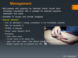 Management:
 ALL patients with suspicion for testicular torsion should have
immediate consultation with a urologist for potential operative
exploration and repair.
 Establish IV access and provide analgesia
 Manual detorsion
 Can be attempted if urology consultation is not immediately available
 May be successful in
 25-80% of testicular
 torsion cases (Rosen’s 2014)
 Procedure
 Place patient supine
 Provider stands at the patients feet
 Apply “open book” rotation: rotate affected testicle away from midline
 Rotation required may be anywhere from 180o – 720o
DR. MANISMK
 