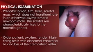 • Prenatal torsion, firm, hard, scrotal
mass, which does not transilluminate
in an otherwise asymptomatic
newborn male. The scrotal skin
characteristically fixes to the
necrotic gonad.
• Older patient, swollen, tender, high-
riding testis with abnormal transverse
lie and loss of the cremasteric reflex
PHYSICAL EXAMINATION
 