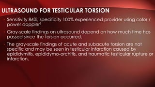 • Sensitivity 86%, specificity 100% experienced provider using color /
power doppler1
• Gray-scale findings on ultrasound depend on how much time has
passed since the torsion occurred.
• The gray-scale findings of acute and subacute torsion are not
specific and may be seen in testicular infarction caused by
epididymitis, epididymo-orchitis, and traumatic testicular rupture or
infarction.
ULTRASOUND FOR TESTICULAR TORSION
 