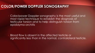• Color/power Doppler sonography is the most useful and
most rapid technique to establish the diagnosis of
testicular torsion and to help distinguish torsion from
epididymo-orchitis
• Blood flow is absent in the affected testicle or
significantly less than in the normal, contralateral testicle.
COLOR/POWER DOPPLER SONOGRAPHY
 