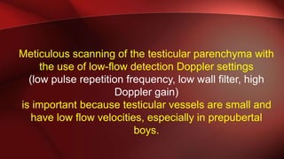 Meticulous scanning of the testicular parenchyma with
the use of low-flow detection Doppler settings
(low pulse repetition frequency, low wall filter, high
Doppler gain)
is important because testicular vessels are small and
have low flow velocities, especially in prepubertal
boys.
 