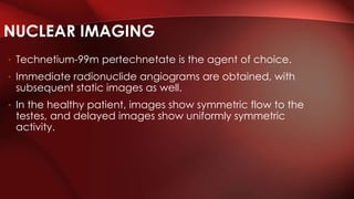 • Technetium-99m pertechnetate is the agent of choice.
• Immediate radionuclide angiograms are obtained, with
subsequent static images as well.
• In the healthy patient, images show symmetric flow to the
testes, and delayed images show uniformly symmetric
activity.
NUCLEAR IMAGING
 