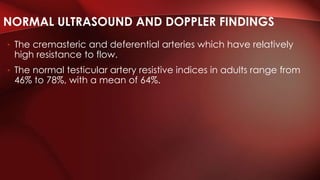 • The cremasteric and deferential arteries which have relatively
high resistance to flow.
• The normal testicular artery resistive indices in adults range from
46% to 78%, with a mean of 64%.
NORMAL ULTRASOUND AND DOPPLER FINDINGS
 