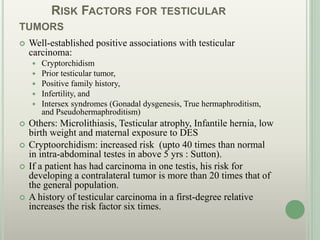RISK FACTORS FOR TESTICULAR
TUMORS
 Well-established positive associations with testicular
carcinoma:
 Cryptorchidism
 Prior testicular tumor,
 Positive family history,
 Infertility, and
 Intersex syndromes (Gonadal dysgenesis, True hermaphroditism,
and Pseudohermaphroditism)
 Others: Microlithiasis, Testicular atrophy, Infantile hernia, low
birth weight and maternal exposure to DES
 Cryptoorchidism: increased risk (upto 40 times than normal
in intra-abdominal testes in above 5 yrs : Sutton).
 If a patient has had carcinoma in one testis, his risk for
developing a contralateral tumor is more than 20 times that of
the general population.
 A history of testicular carcinoma in a first-degree relative
increases the risk factor six times.
 