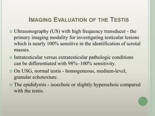 IMAGING EVALUATION OF THE TESTIS
 Ultrasonography (US) with high frequency transducer - the
primary imaging modality for investigating testicular lesions
which is nearly 100% sensitive in the identification of scrotal
masses.
 Intratesticular versus extratesticular pathologic conditions
can be differentiated with 98%–100% sensitivity.
 On USG, normal testis - homogeneous, medium-level,
granular echotexture.
 The epididymis - isoechoic or slightly hyperechoic compared
with the testis.
 