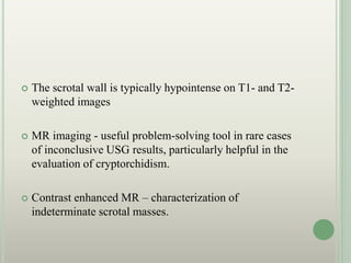  The scrotal wall is typically hypointense on T1- and T2-
weighted images
 MR imaging - useful problem-solving tool in rare cases
of inconclusive USG results, particularly helpful in the
evaluation of cryptorchidism.
 Contrast enhanced MR – characterization of
indeterminate scrotal masses.
 